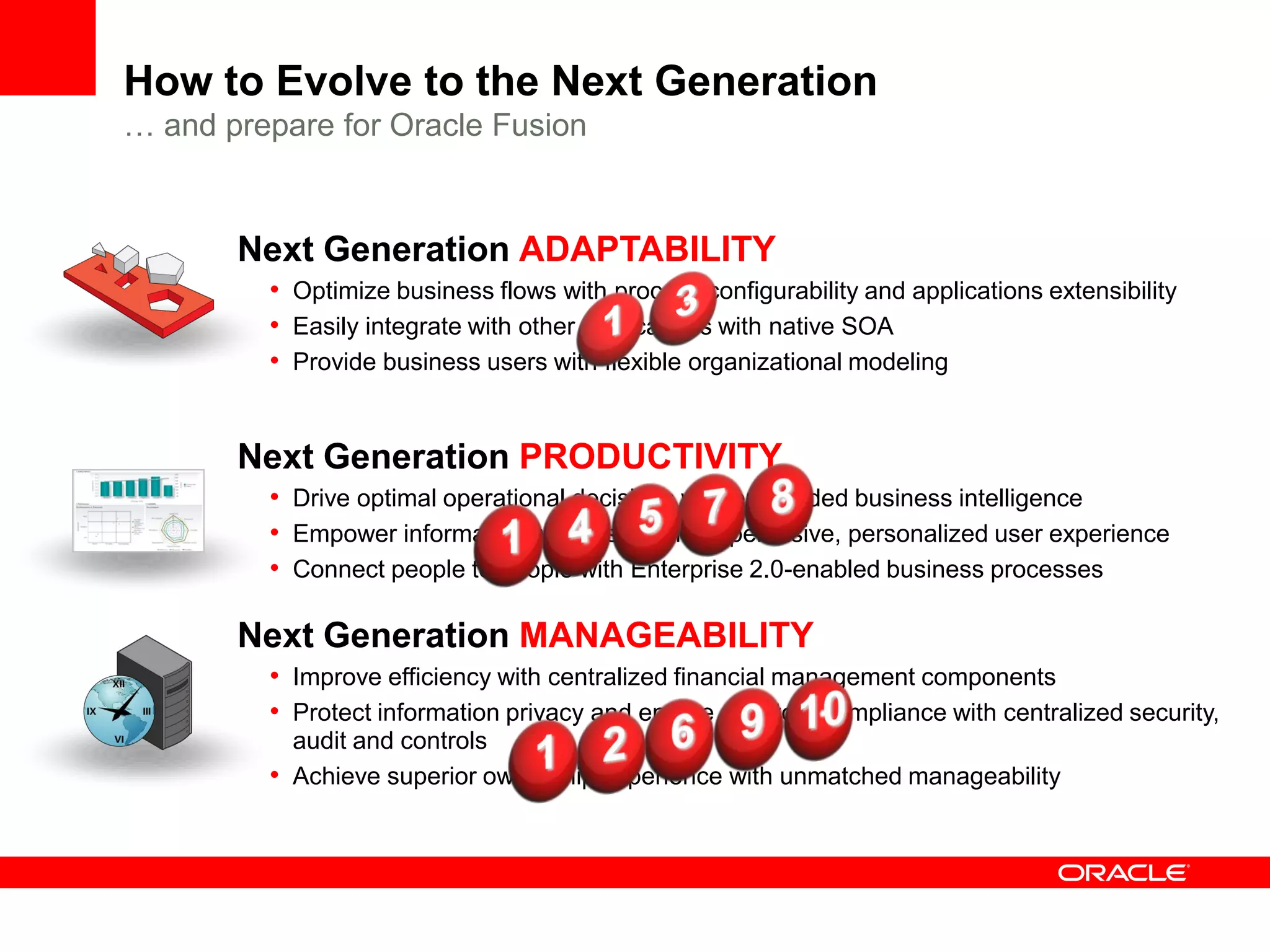 How to Evolve to the Next Generation
… and prepare for Oracle Fusion


       Next Generation ADAPTABILITY
         • Optimize business flows with process configurability and applications extensibility
         • Easily integrate with other applications with native SOA
         • Provide business users with flexible organizational modeling


       Next Generation PRODUCTIVITY
         • Drive optimal operational decisions with embedded business intelligence
         • Empower information workers with rich, pervasive, personalized user experience
         • Connect people to people with Enterprise 2.0-enabled business processes

       Next Generation MANAGEABILITY
         • Improve efficiency with centralized financial management components
         • Protect information privacy and ensure statutory compliance with centralized security,
           audit and controls
         • Achieve superior ownership experience with unmatched manageability
 