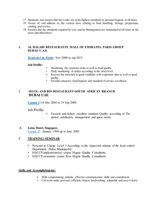 17. Maintains and ensures that his Cooks are at the highest standards or personal hygiene at all times.
18. Aware of, and adheres to, the various laws relating to food handling, storage, preparation,
cooking and service.
19. Ensures that the standards required by Law and by Management are maintained at all times in the
areas specified above.
1. AL HALABI RESTAURANTE MALL OF EMIRATES, PARIS GROUP
DUBAI, U.A.E.
Demi chef de Partie- Nov 2008 to sep.2012
Job Profile:
• Monitoring the customer order as well as food quality.
• Daily monitoring of orders according to the stock level.
• Receive the materials in good condition with expiration date as well as good
quality.
• Provides intensive food hygiene and standard of service excellence.
2. MUGG AND BIN RESTAURANT-SOUTH AFRICAN BRANCH
DUBAI UAE
Commi I -18 Dec 2005 to 19 Sep 2008
Job Profile:
• Exceeds and deliver excellent standard Quality according to The
utmost satisfactory management and guest needs.
3. Lotus Hotel, Singapore.
Commi II - January 1998 up to June 2005
4. TRAINING/ SEMINAR
• Personal in Charge Level 3 According to the Approved scheme of the food control
Department Dubai Municipality
• HACCP implementation course Hygeia Quality Consultants.
• HACCP awareness course from Hygeia Quality Consultants.
Skills and Accomplishments:
• With compromising attitude, effective communication skills and commitment.
• Can work under pressure,efficient, honest, hardworking, adaptable and easy to learn.
 