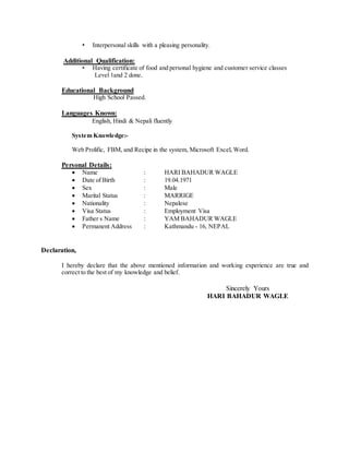 • Interpersonal skills with a pleasing personality.
Additional Qualification:
• Having certificate of food and personal hygiene and customer service classes
Level 1and 2 done.
Educational Background
High School Passed.
Languages Known:
English, Hindi & Nepali fluently
System Knowledge:-
Web Prolific, FBM, and Recipe in the system, Microsoft Excel, Word.
Personal Details:
 Name : HARI BAHADUR WAGLE
 Date of Birth : 19.04.1971
 Sex : Male
 Marital Status : MARRIGE
 Nationality : Nepalese
 Visa Status : Employment Visa
 Father s Name : YAM BAHADUR WAGLE
 Permanent Address : Kathmandu - 16, NEPAL
Declaration,
I hereby declare that the above mentioned information and working experience are true and
correct to the best of my knowledge and belief.
Sincerely Yours
HARI BAHADUR WAGLE
 