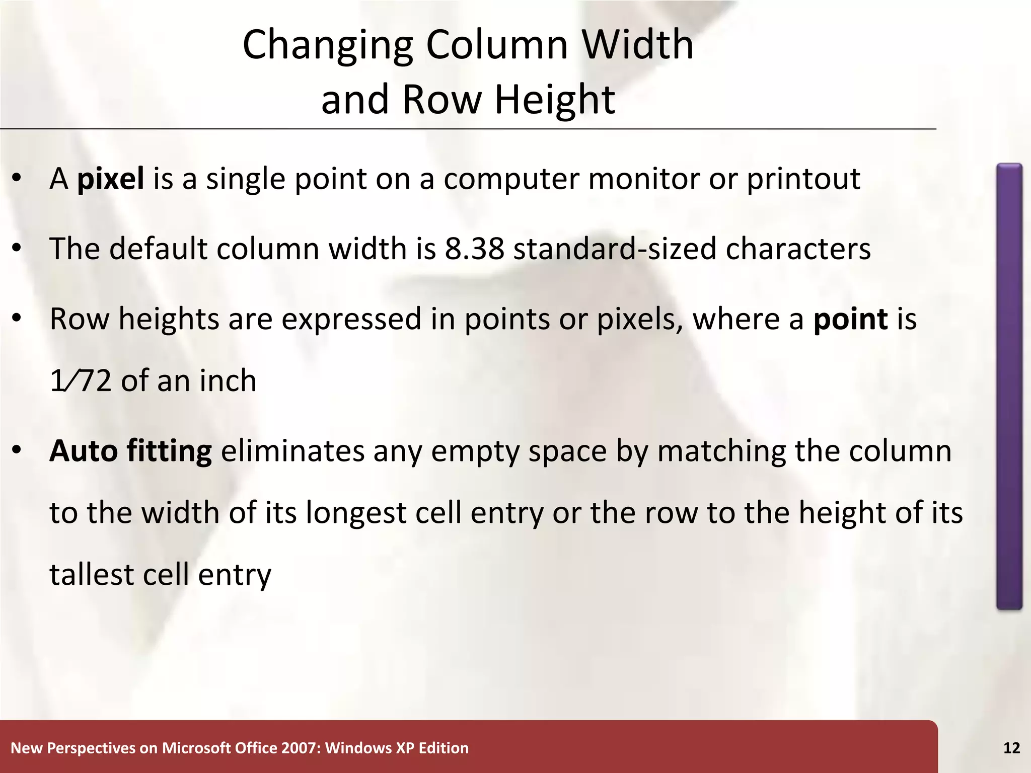 XP
New Perspectives on Microsoft Office 2007: Windows XP Edition 12
Changing Column Width
and Row Height
• A pixel is a single point on a computer monitor or printout
• The default column width is 8.38 standard-sized characters
• Row heights are expressed in points or pixels, where a point is
1⁄72 of an inch
• Auto fitting eliminates any empty space by matching the column
to the width of its longest cell entry or the row to the height of its
tallest cell entry
 