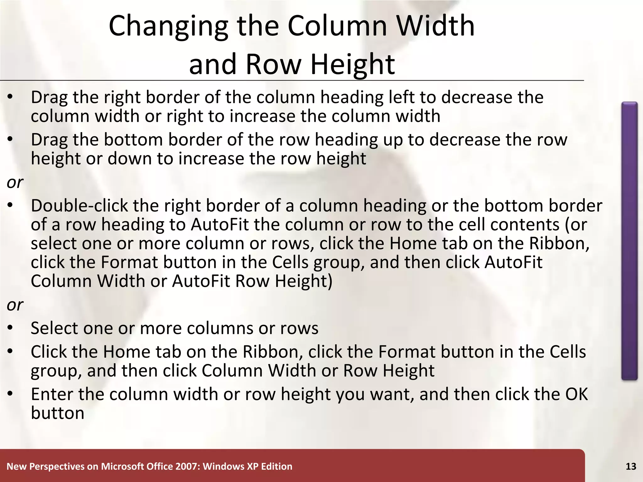 XP
New Perspectives on Microsoft Office 2007: Windows XP Edition 13
Changing the Column Width
and Row Height
• Drag the right border of the column heading left to decrease the
column width or right to increase the column width
• Drag the bottom border of the row heading up to decrease the row
height or down to increase the row height
or
• Double-click the right border of a column heading or the bottom border
of a row heading to AutoFit the column or row to the cell contents (or
select one or more column or rows, click the Home tab on the Ribbon,
click the Format button in the Cells group, and then click AutoFit
Column Width or AutoFit Row Height)
or
• Select one or more columns or rows
• Click the Home tab on the Ribbon, click the Format button in the Cells
group, and then click Column Width or Row Height
• Enter the column width or row height you want, and then click the OK
button
 