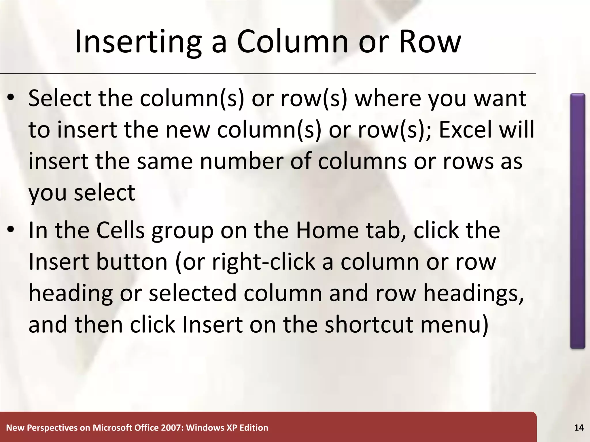 XP
New Perspectives on Microsoft Office 2007: Windows XP Edition 14
Inserting a Column or Row
• Select the column(s) or row(s) where you want
to insert the new column(s) or row(s); Excel will
insert the same number of columns or rows as
you select
• In the Cells group on the Home tab, click the
Insert button (or right-click a column or row
heading or selected column and row headings,
and then click Insert on the shortcut menu)
 