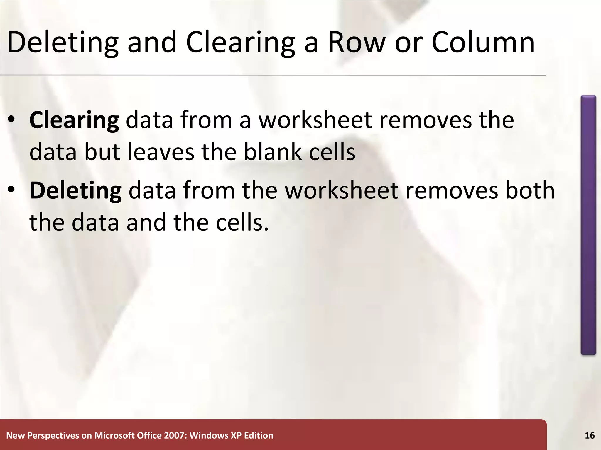 XP
New Perspectives on Microsoft Office 2007: Windows XP Edition 16
Deleting and Clearing a Row or Column
• Clearing data from a worksheet removes the
data but leaves the blank cells
• Deleting data from the worksheet removes both
the data and the cells.
 