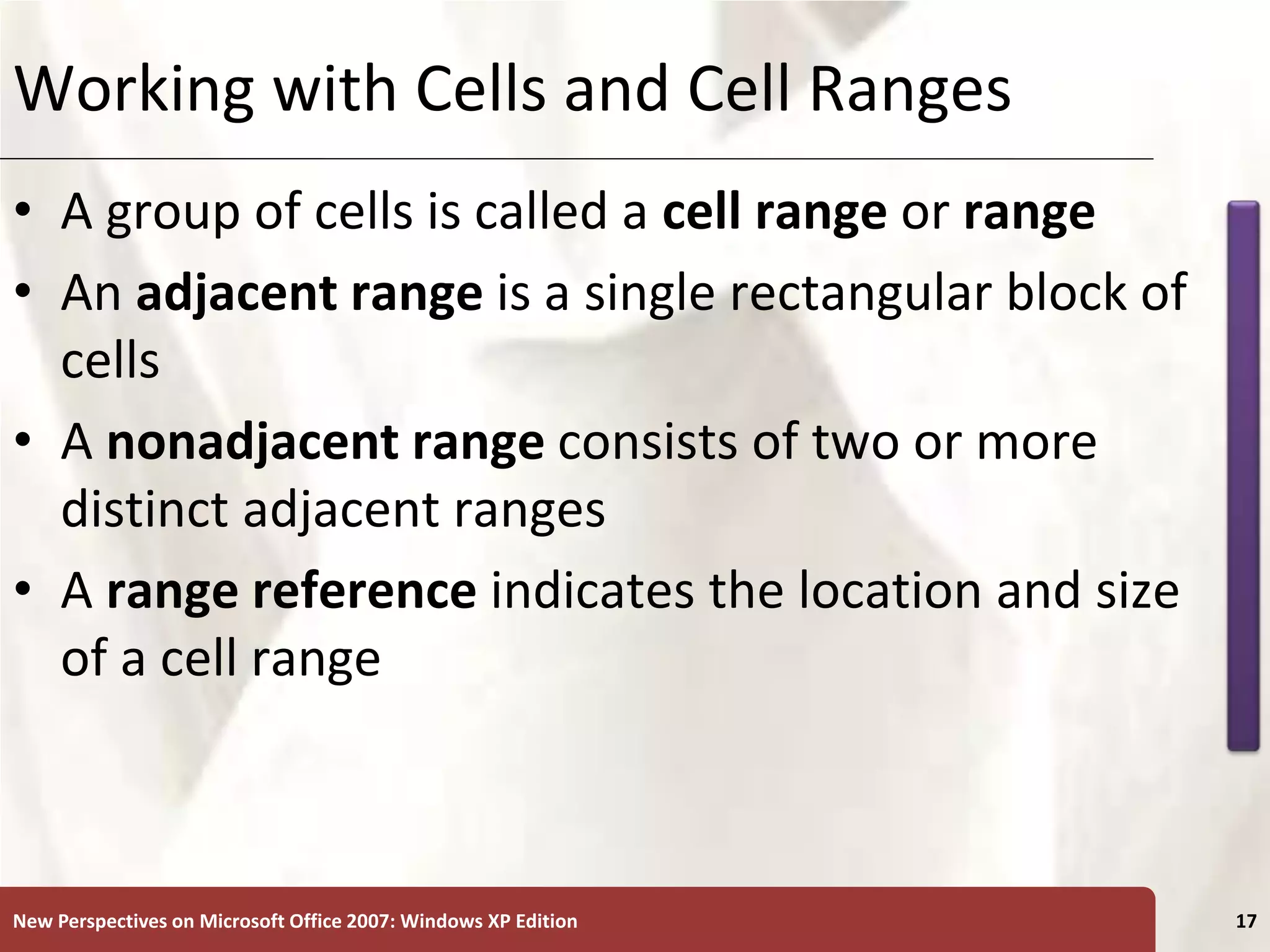XP
New Perspectives on Microsoft Office 2007: Windows XP Edition 17
Working with Cells and Cell Ranges
• A group of cells is called a cell range or range
• An adjacent range is a single rectangular block of
cells
• A nonadjacent range consists of two or more
distinct adjacent ranges
• A range reference indicates the location and size
of a cell range
 