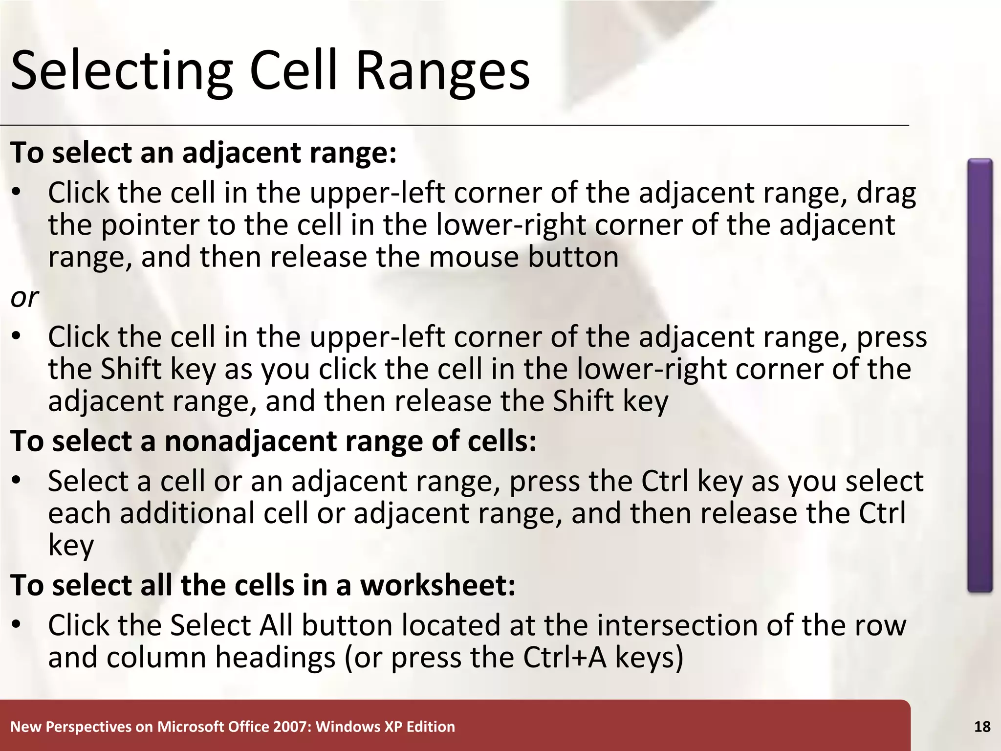 XP
New Perspectives on Microsoft Office 2007: Windows XP Edition 18
Selecting Cell Ranges
To select an adjacent range:
• Click the cell in the upper-left corner of the adjacent range, drag
the pointer to the cell in the lower-right corner of the adjacent
range, and then release the mouse button
or
• Click the cell in the upper-left corner of the adjacent range, press
the Shift key as you click the cell in the lower-right corner of the
adjacent range, and then release the Shift key
To select a nonadjacent range of cells:
• Select a cell or an adjacent range, press the Ctrl key as you select
each additional cell or adjacent range, and then release the Ctrl
key
To select all the cells in a worksheet:
• Click the Select All button located at the intersection of the row
and column headings (or press the Ctrl+A keys)
 