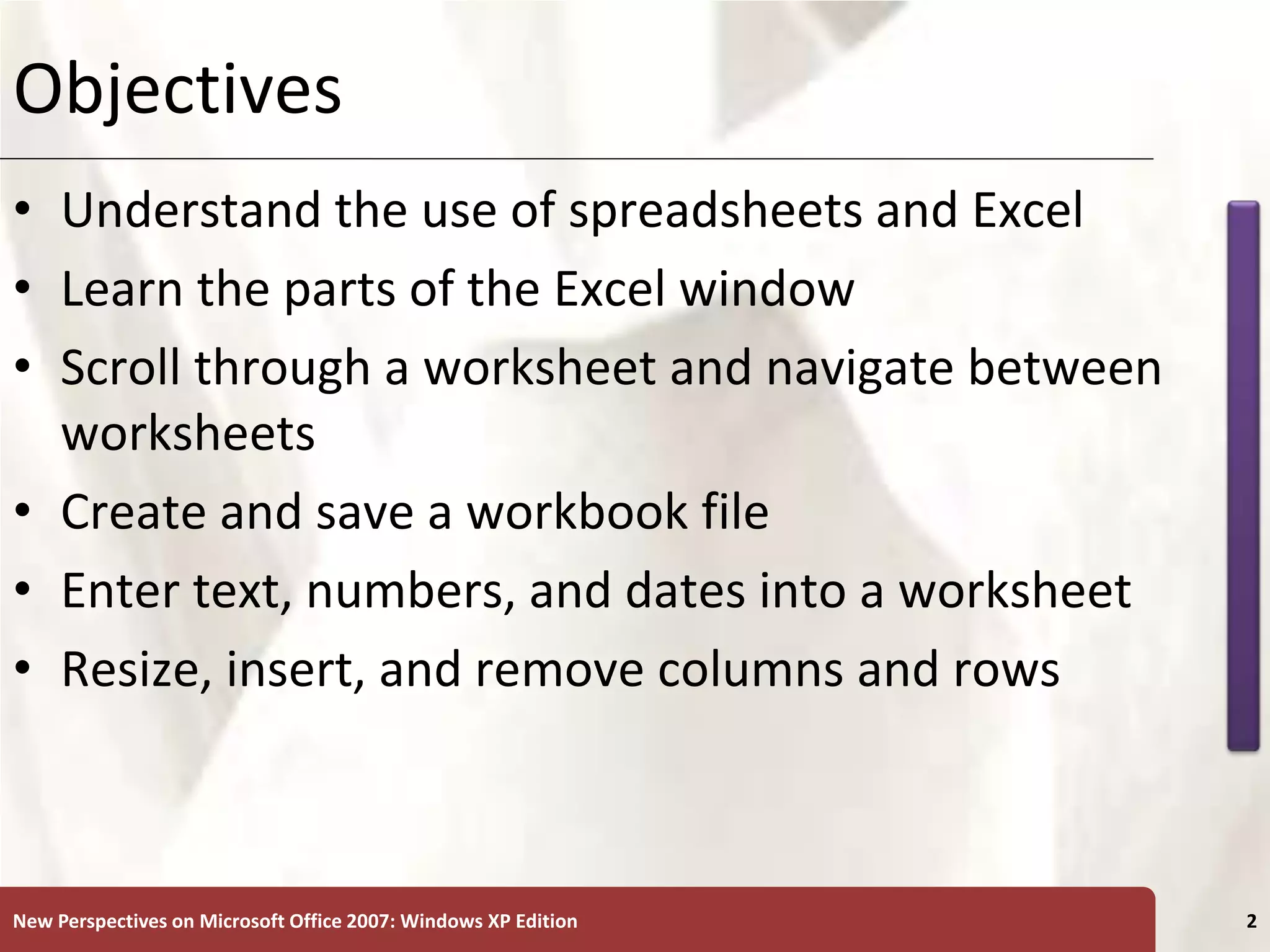 XP
New Perspectives on Microsoft Office 2007: Windows XP Edition 2
Objectives
• Understand the use of spreadsheets and Excel
• Learn the parts of the Excel window
• Scroll through a worksheet and navigate between
worksheets
• Create and save a workbook file
• Enter text, numbers, and dates into a worksheet
• Resize, insert, and remove columns and rows
 