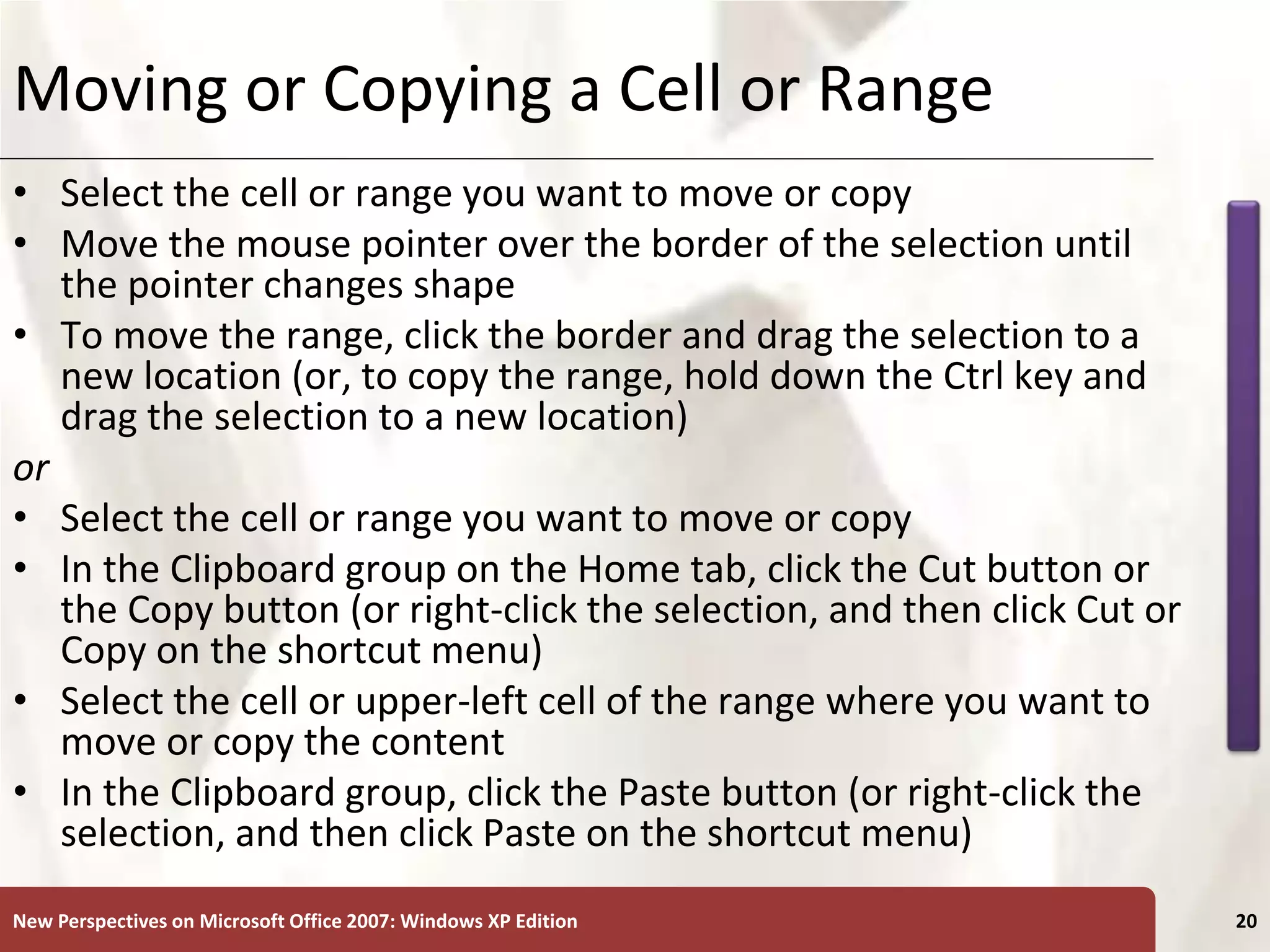 XP
New Perspectives on Microsoft Office 2007: Windows XP Edition 20
Moving or Copying a Cell or Range
• Select the cell or range you want to move or copy
• Move the mouse pointer over the border of the selection until
the pointer changes shape
• To move the range, click the border and drag the selection to a
new location (or, to copy the range, hold down the Ctrl key and
drag the selection to a new location)
or
• Select the cell or range you want to move or copy
• In the Clipboard group on the Home tab, click the Cut button or
the Copy button (or right-click the selection, and then click Cut or
Copy on the shortcut menu)
• Select the cell or upper-left cell of the range where you want to
move or copy the content
• In the Clipboard group, click the Paste button (or right-click the
selection, and then click Paste on the shortcut menu)
 