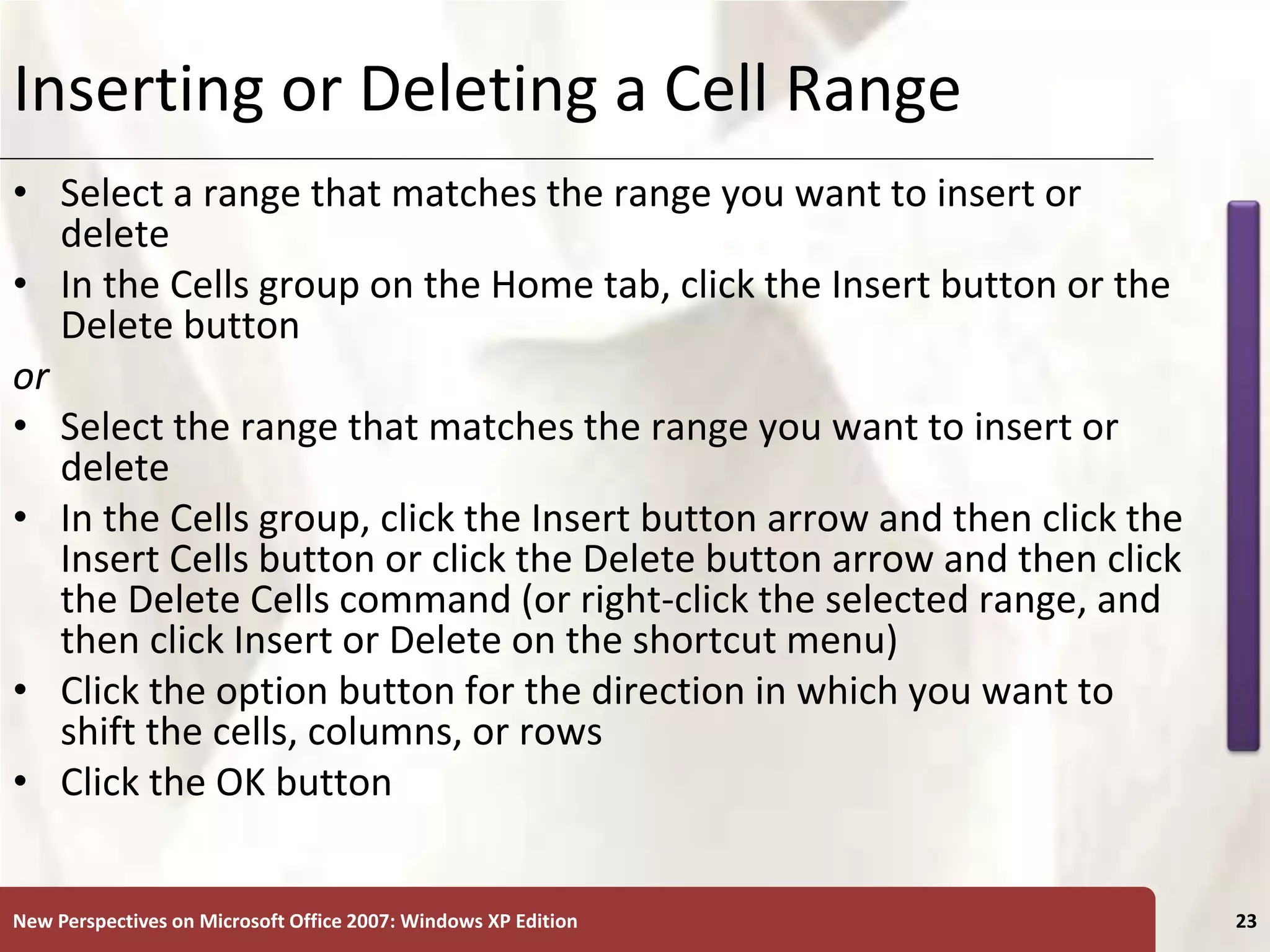 XP
New Perspectives on Microsoft Office 2007: Windows XP Edition 23
Inserting or Deleting a Cell Range
• Select a range that matches the range you want to insert or
delete
• In the Cells group on the Home tab, click the Insert button or the
Delete button
or
• Select the range that matches the range you want to insert or
delete
• In the Cells group, click the Insert button arrow and then click the
Insert Cells button or click the Delete button arrow and then click
the Delete Cells command (or right-click the selected range, and
then click Insert or Delete on the shortcut menu)
• Click the option button for the direction in which you want to
shift the cells, columns, or rows
• Click the OK button
 