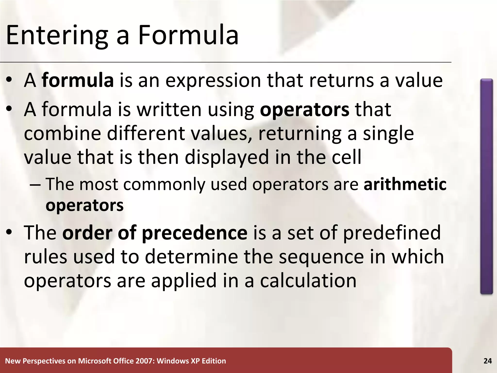 XP
New Perspectives on Microsoft Office 2007: Windows XP Edition 24
Entering a Formula
• A formula is an expression that returns a value
• A formula is written using operators that
combine different values, returning a single
value that is then displayed in the cell
– The most commonly used operators are arithmetic
operators
• The order of precedence is a set of predefined
rules used to determine the sequence in which
operators are applied in a calculation
 