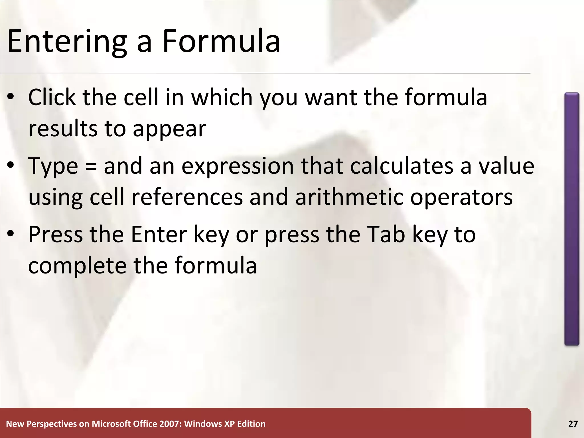 XP
New Perspectives on Microsoft Office 2007: Windows XP Edition 27
Entering a Formula
• Click the cell in which you want the formula
results to appear
• Type = and an expression that calculates a value
using cell references and arithmetic operators
• Press the Enter key or press the Tab key to
complete the formula
 