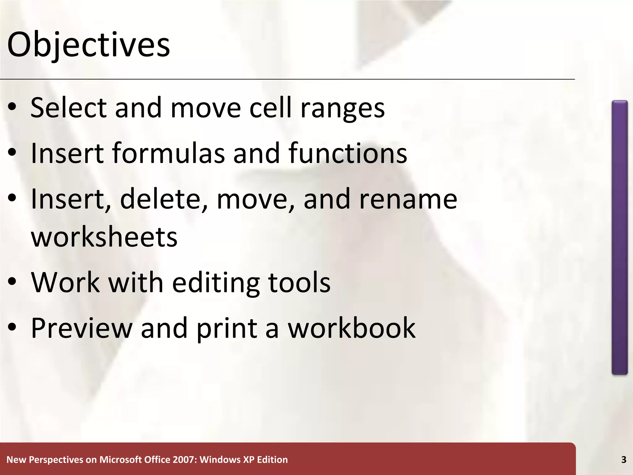 XP
New Perspectives on Microsoft Office 2007: Windows XP Edition 3
Objectives
• Select and move cell ranges
• Insert formulas and functions
• Insert, delete, move, and rename
worksheets
• Work with editing tools
• Preview and print a workbook
 