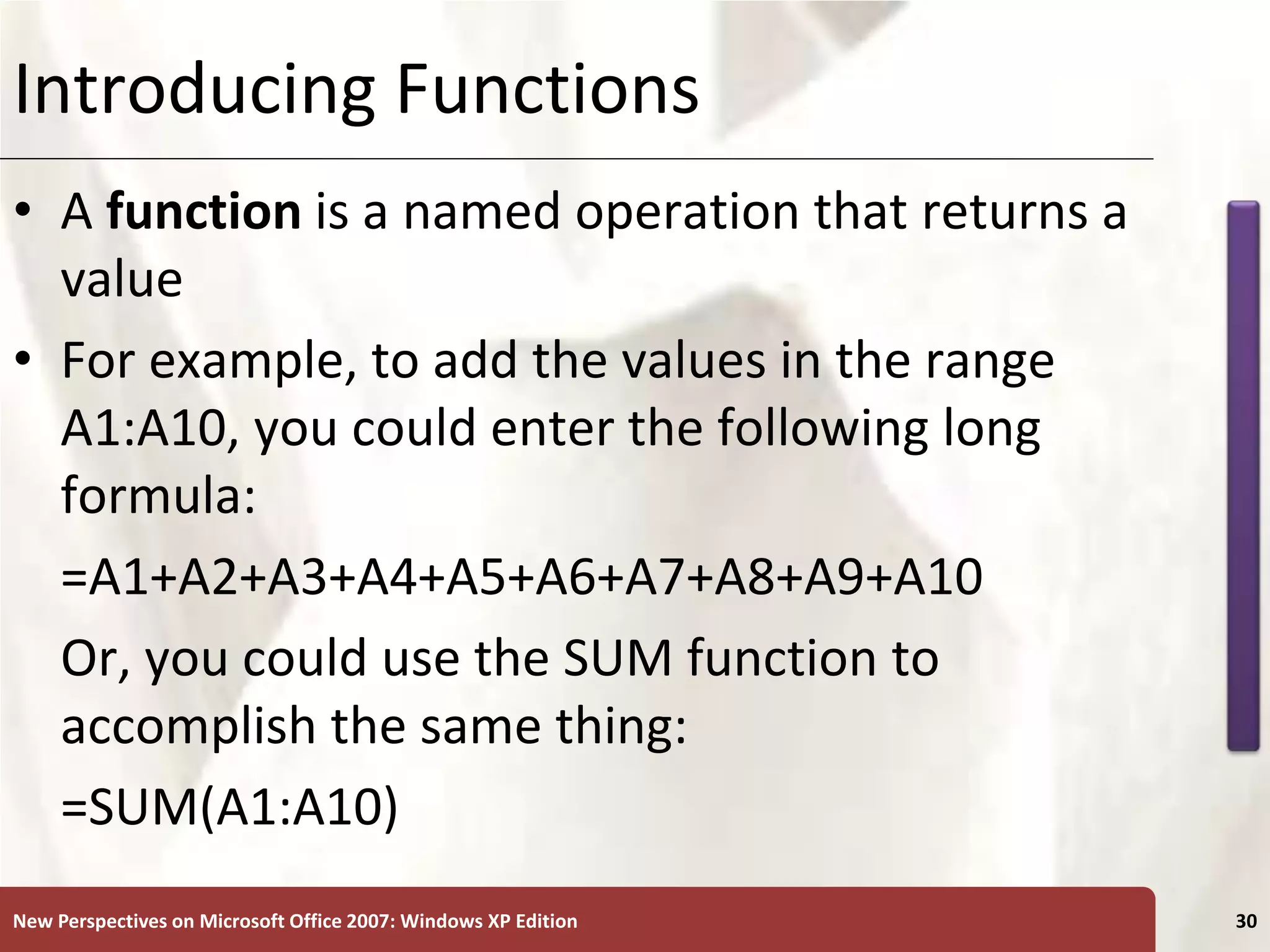 XP
New Perspectives on Microsoft Office 2007: Windows XP Edition 30
Introducing Functions
• A function is a named operation that returns a
value
• For example, to add the values in the range
A1:A10, you could enter the following long
formula:
=A1+A2+A3+A4+A5+A6+A7+A8+A9+A10
Or, you could use the SUM function to
accomplish the same thing:
=SUM(A1:A10)
 