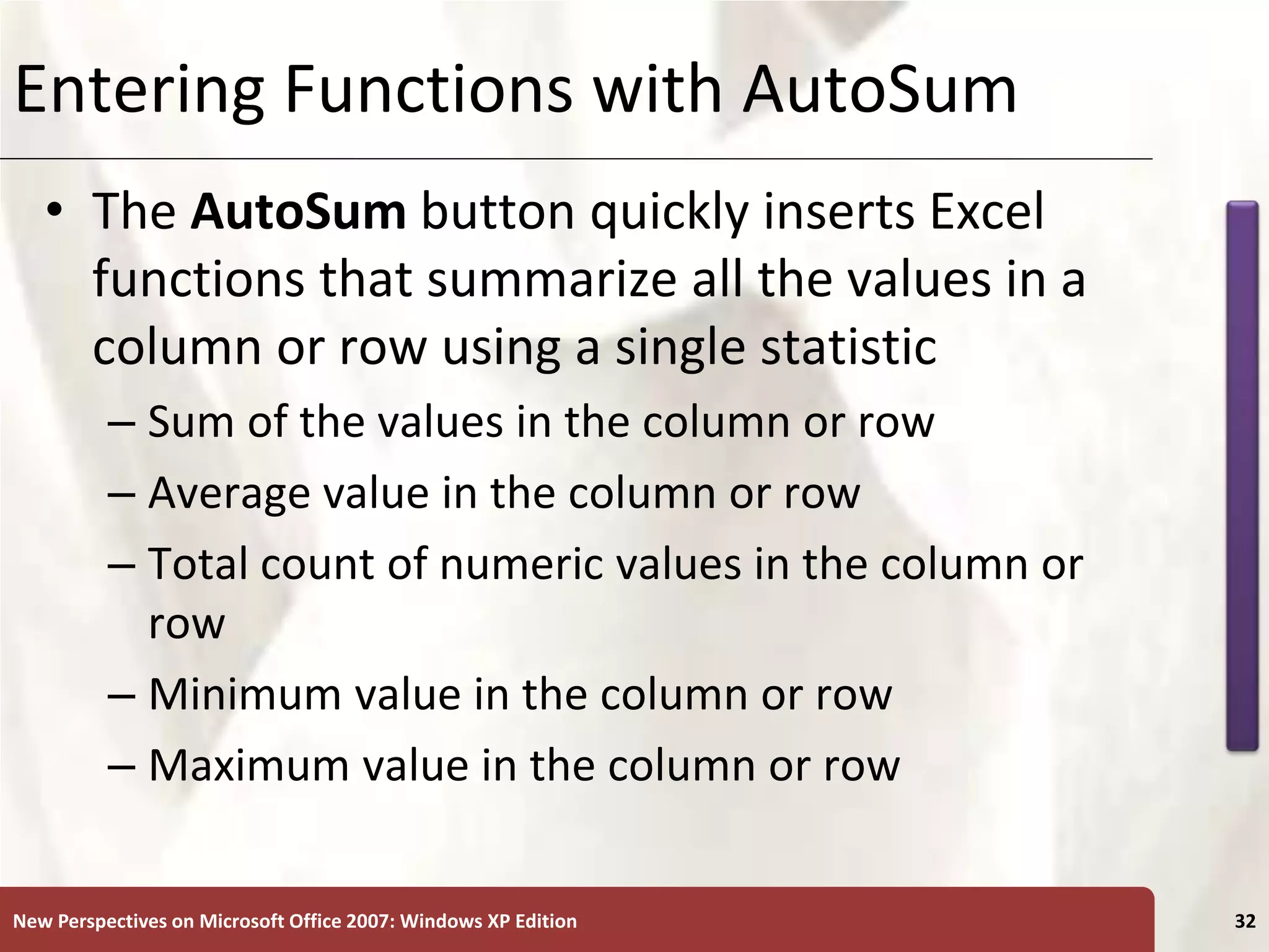 XP
New Perspectives on Microsoft Office 2007: Windows XP Edition 32
Entering Functions with AutoSum
• The AutoSum button quickly inserts Excel
functions that summarize all the values in a
column or row using a single statistic
– Sum of the values in the column or row
– Average value in the column or row
– Total count of numeric values in the column or
row
– Minimum value in the column or row
– Maximum value in the column or row
 