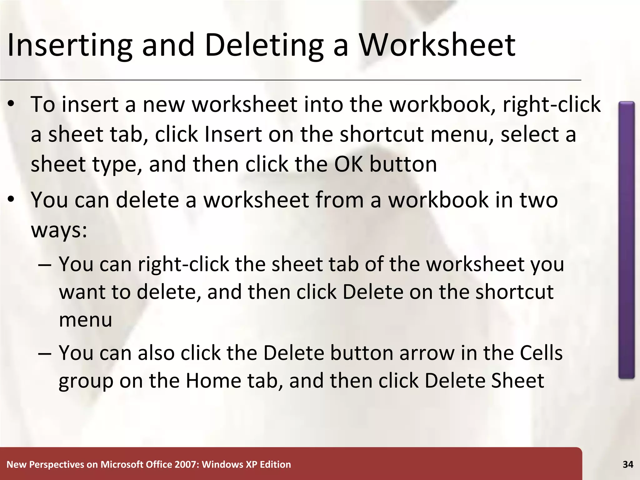 XP
New Perspectives on Microsoft Office 2007: Windows XP Edition 34
Inserting and Deleting a Worksheet
• To insert a new worksheet into the workbook, right-click
a sheet tab, click Insert on the shortcut menu, select a
sheet type, and then click the OK button
• You can delete a worksheet from a workbook in two
ways:
– You can right-click the sheet tab of the worksheet you
want to delete, and then click Delete on the shortcut
menu
– You can also click the Delete button arrow in the Cells
group on the Home tab, and then click Delete Sheet
 
