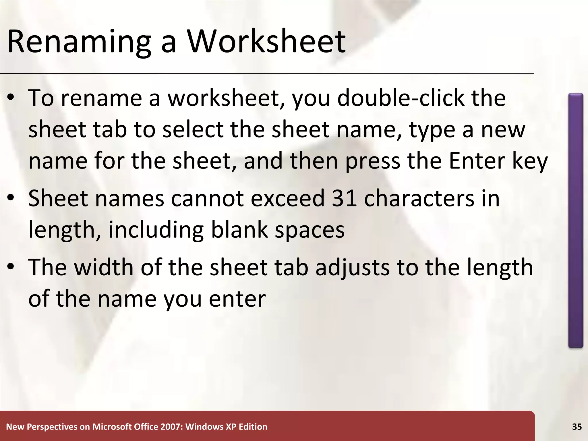 XP
New Perspectives on Microsoft Office 2007: Windows XP Edition 35
Renaming a Worksheet
• To rename a worksheet, you double-click the
sheet tab to select the sheet name, type a new
name for the sheet, and then press the Enter key
• Sheet names cannot exceed 31 characters in
length, including blank spaces
• The width of the sheet tab adjusts to the length
of the name you enter
 