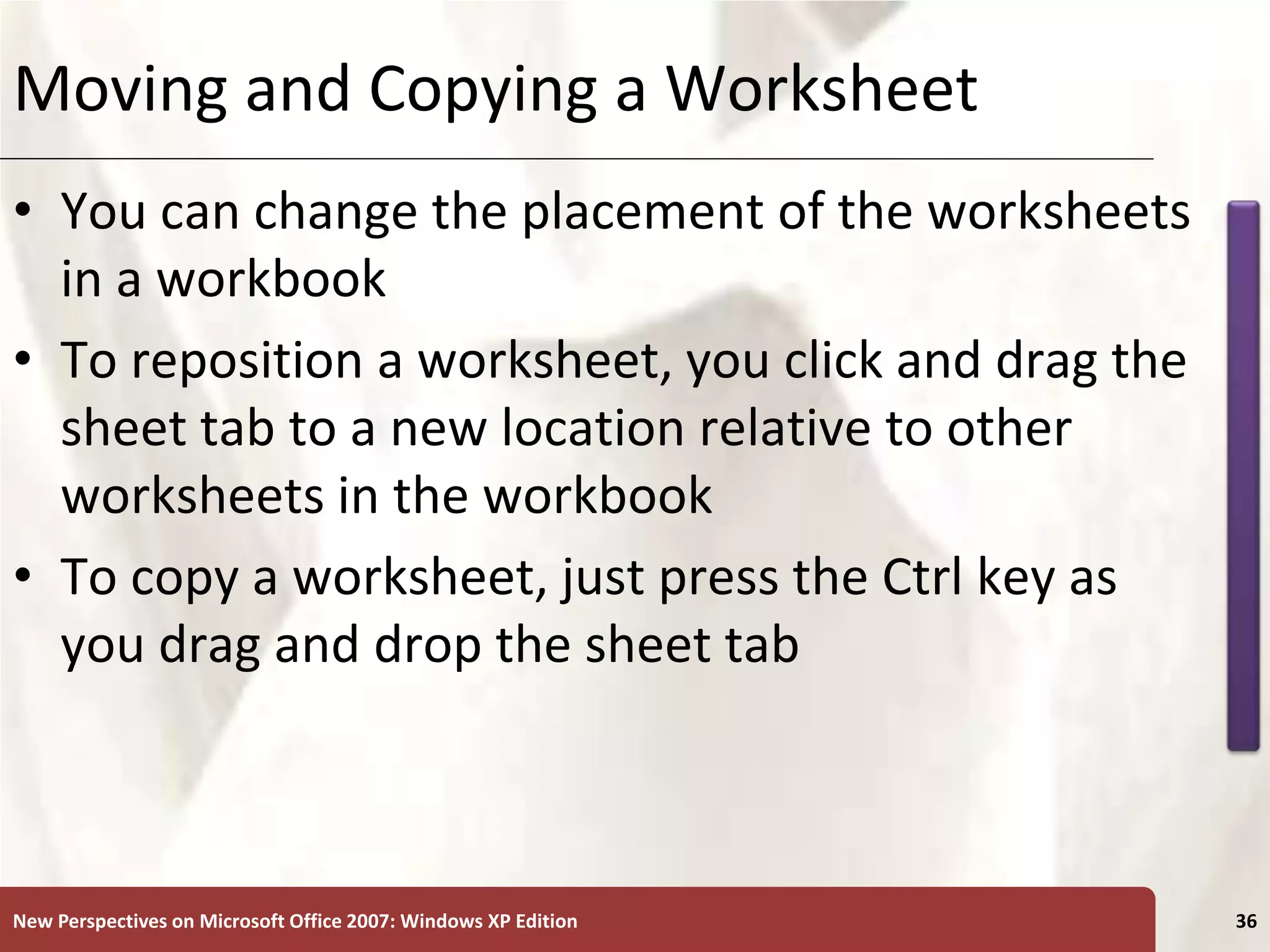 XP
New Perspectives on Microsoft Office 2007: Windows XP Edition 36
Moving and Copying a Worksheet
• You can change the placement of the worksheets
in a workbook
• To reposition a worksheet, you click and drag the
sheet tab to a new location relative to other
worksheets in the workbook
• To copy a worksheet, just press the Ctrl key as
you drag and drop the sheet tab
 