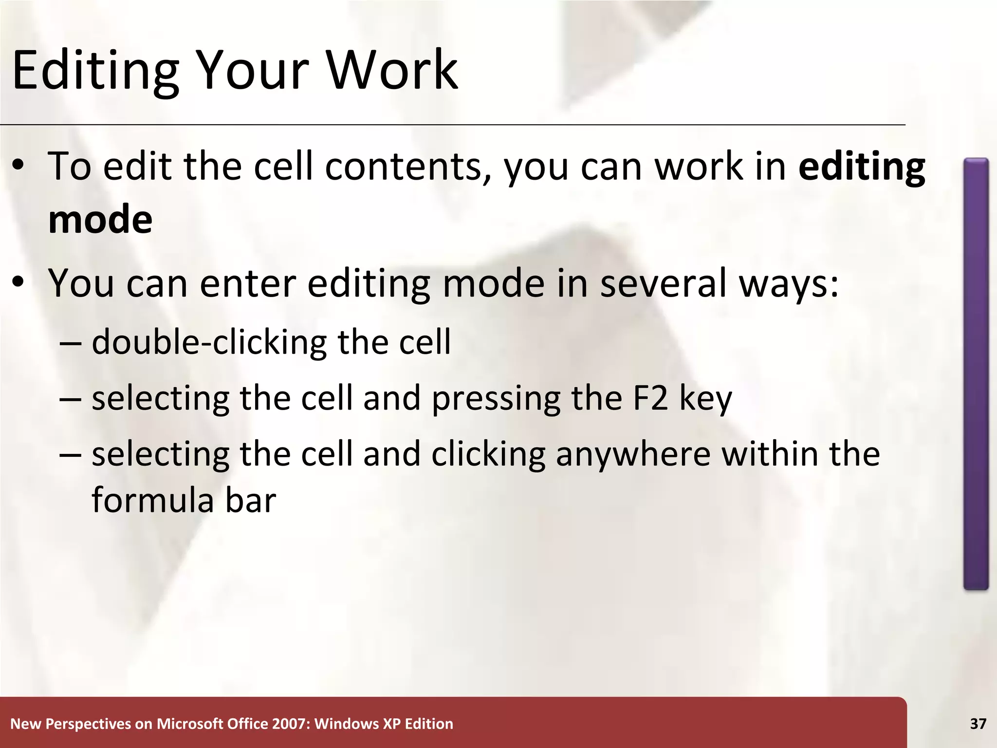 XP
New Perspectives on Microsoft Office 2007: Windows XP Edition 37
Editing Your Work
• To edit the cell contents, you can work in editing
mode
• You can enter editing mode in several ways:
– double-clicking the cell
– selecting the cell and pressing the F2 key
– selecting the cell and clicking anywhere within the
formula bar
 