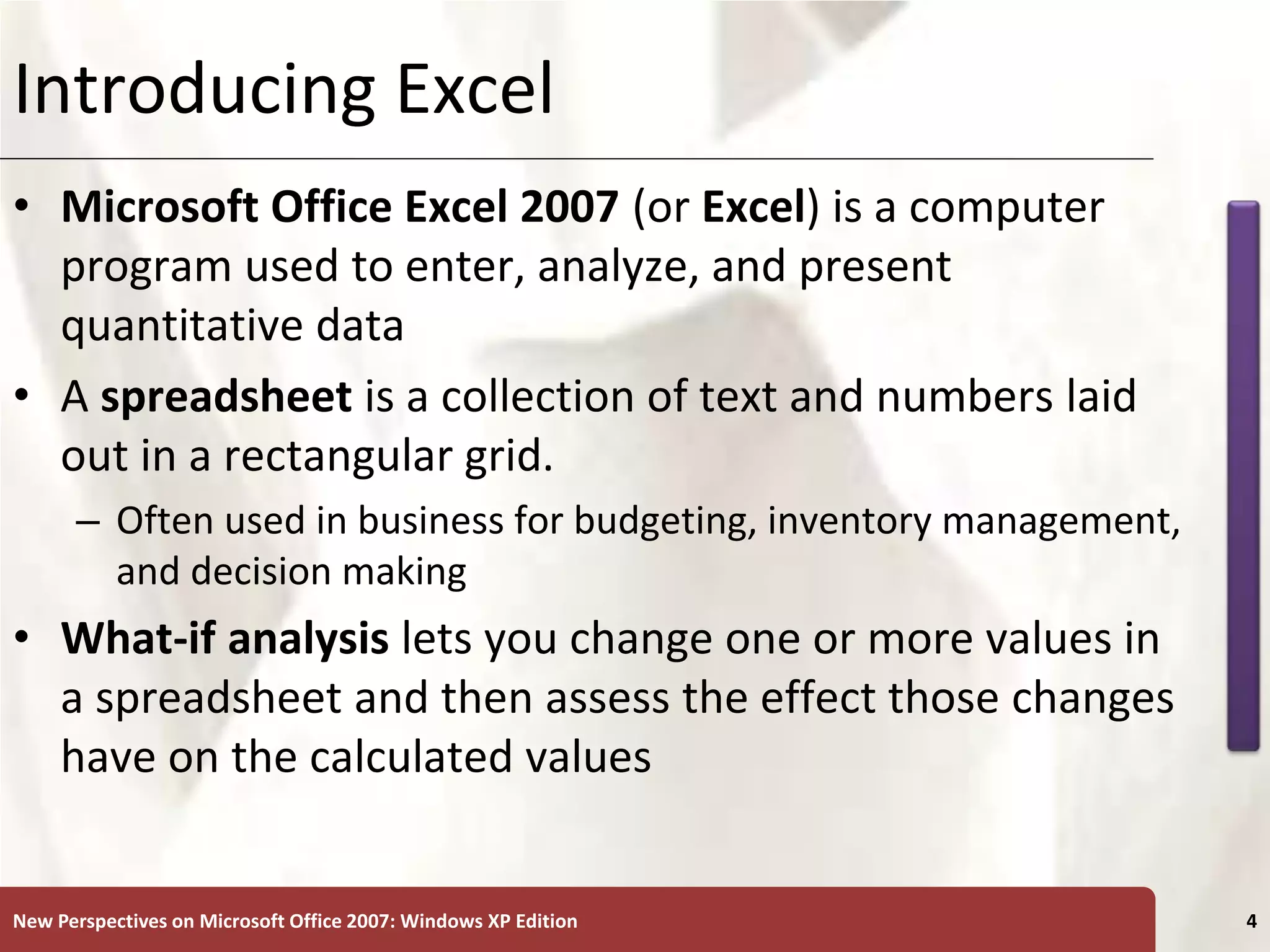 XP
New Perspectives on Microsoft Office 2007: Windows XP Edition 4
Introducing Excel
• Microsoft Office Excel 2007 (or Excel) is a computer
program used to enter, analyze, and present
quantitative data
• A spreadsheet is a collection of text and numbers laid
out in a rectangular grid.
– Often used in business for budgeting, inventory management,
and decision making
• What-if analysis lets you change one or more values in
a spreadsheet and then assess the effect those changes
have on the calculated values
 