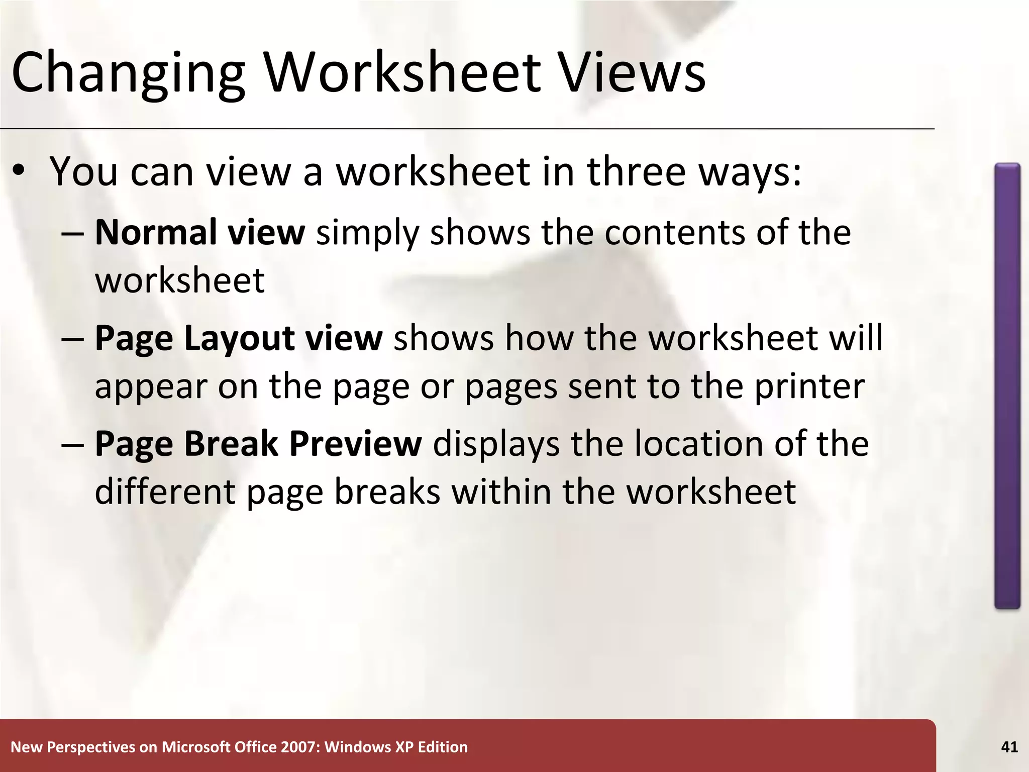 XP
New Perspectives on Microsoft Office 2007: Windows XP Edition 41
Changing Worksheet Views
• You can view a worksheet in three ways:
– Normal view simply shows the contents of the
worksheet
– Page Layout view shows how the worksheet will
appear on the page or pages sent to the printer
– Page Break Preview displays the location of the
different page breaks within the worksheet
 