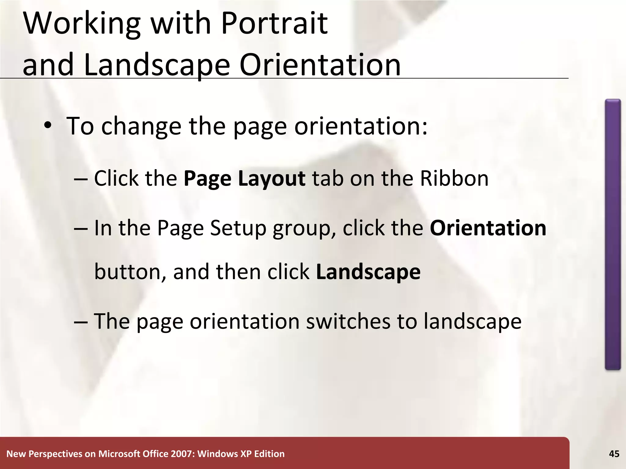 XP
New Perspectives on Microsoft Office 2007: Windows XP Edition 45
Working with Portrait
and Landscape Orientation
• To change the page orientation:
– Click the Page Layout tab on the Ribbon
– In the Page Setup group, click the Orientation
button, and then click Landscape
– The page orientation switches to landscape
 