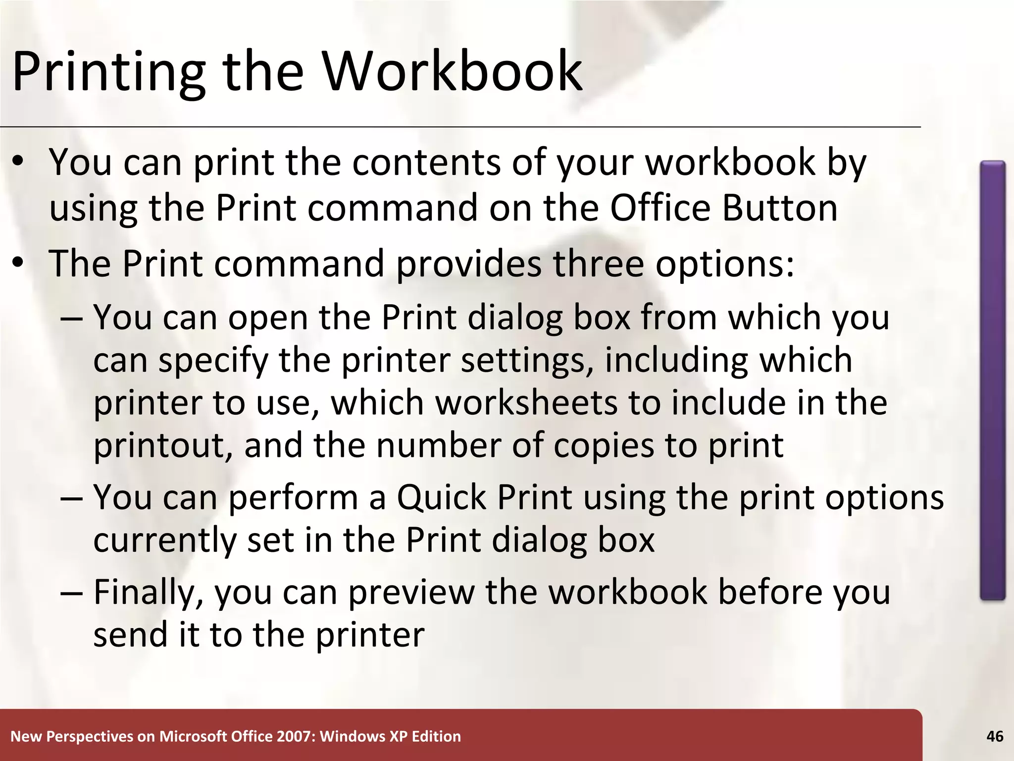 XP
New Perspectives on Microsoft Office 2007: Windows XP Edition 46
Printing the Workbook
• You can print the contents of your workbook by
using the Print command on the Office Button
• The Print command provides three options:
– You can open the Print dialog box from which you
can specify the printer settings, including which
printer to use, which worksheets to include in the
printout, and the number of copies to print
– You can perform a Quick Print using the print options
currently set in the Print dialog box
– Finally, you can preview the workbook before you
send it to the printer
 