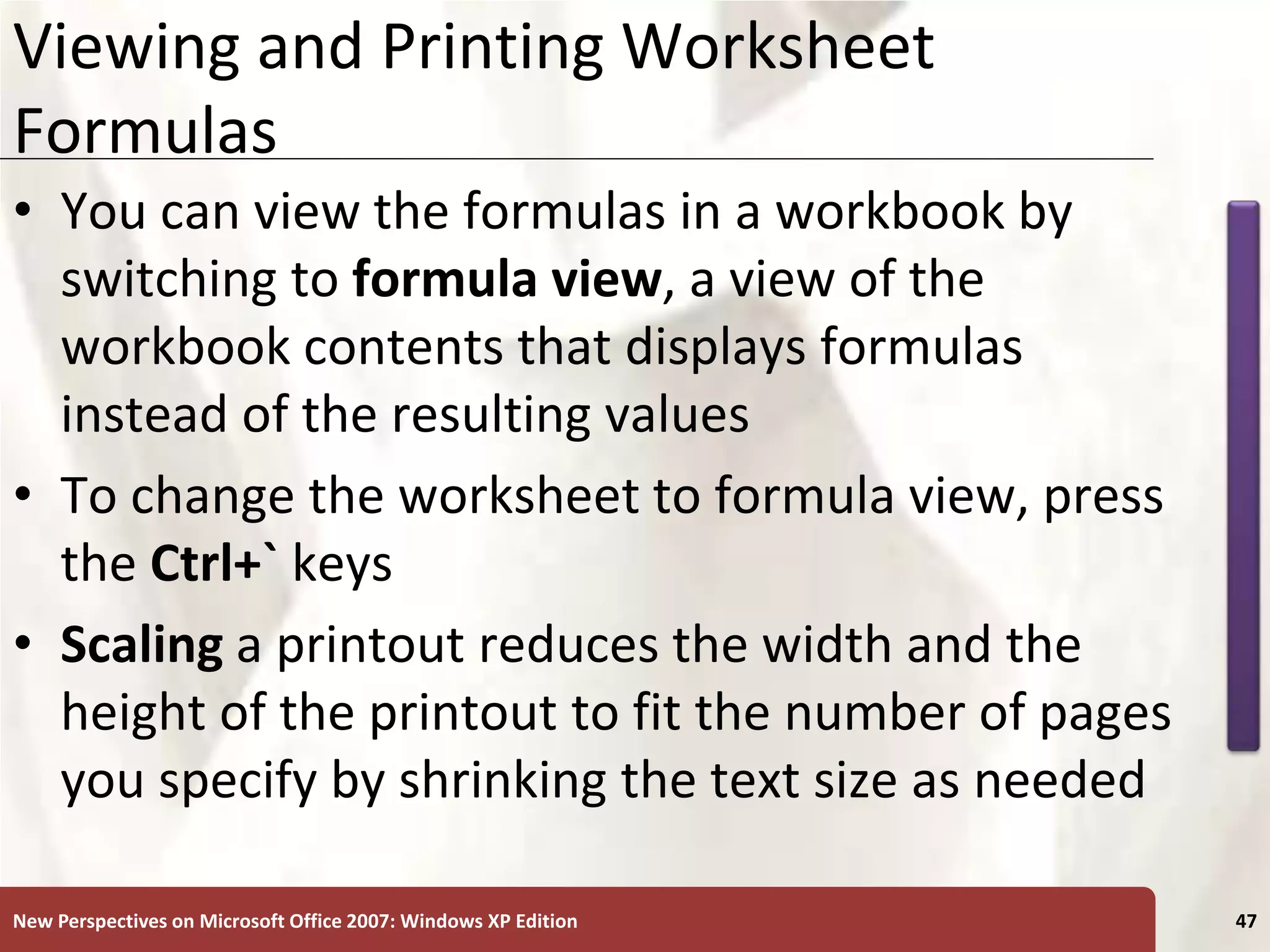 XP
New Perspectives on Microsoft Office 2007: Windows XP Edition 47
Viewing and Printing Worksheet
Formulas
• You can view the formulas in a workbook by
switching to formula view, a view of the
workbook contents that displays formulas
instead of the resulting values
• To change the worksheet to formula view, press
the Ctrl+` keys
• Scaling a printout reduces the width and the
height of the printout to fit the number of pages
you specify by shrinking the text size as needed
 