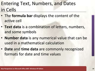 XP
New Perspectives on Microsoft Office 2007: Windows XP Edition 10
Entering Text, Numbers, and Dates
in Cells
• The formula bar displays the content of the
active cell
• Text data is a combination of letters, numbers,
and some symbols
• Number data is any numerical value that can be
used in a mathematical calculation
• Date and time data are commonly recognized
formats for date and time values
 
