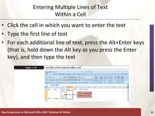 XP
New Perspectives on Microsoft Office 2007: Windows XP Edition 11
Entering Multiple Lines of Text
Within a Cell
• Click the cell in which you want to enter the text
• Type the first line of text
• For each additional line of text, press the Alt+Enter keys
(that is, hold down the Alt key as you press the Enter
key), and then type the text
 