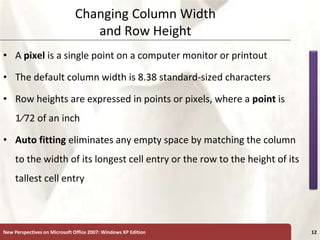 XP
New Perspectives on Microsoft Office 2007: Windows XP Edition 12
Changing Column Width
and Row Height
• A pixel is a single point on a computer monitor or printout
• The default column width is 8.38 standard-sized characters
• Row heights are expressed in points or pixels, where a point is
1⁄72 of an inch
• Auto fitting eliminates any empty space by matching the column
to the width of its longest cell entry or the row to the height of its
tallest cell entry
 