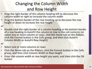 XP
New Perspectives on Microsoft Office 2007: Windows XP Edition 13
Changing the Column Width
and Row Height
• Drag the right border of the column heading left to decrease the
column width or right to increase the column width
• Drag the bottom border of the row heading up to decrease the row
height or down to increase the row height
or
• Double-click the right border of a column heading or the bottom border
of a row heading to AutoFit the column or row to the cell contents (or
select one or more column or rows, click the Home tab on the Ribbon,
click the Format button in the Cells group, and then click AutoFit
Column Width or AutoFit Row Height)
or
• Select one or more columns or rows
• Click the Home tab on the Ribbon, click the Format button in the Cells
group, and then click Column Width or Row Height
• Enter the column width or row height you want, and then click the OK
button
 