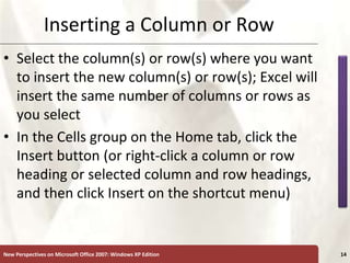 XP
New Perspectives on Microsoft Office 2007: Windows XP Edition 14
Inserting a Column or Row
• Select the column(s) or row(s) where you want
to insert the new column(s) or row(s); Excel will
insert the same number of columns or rows as
you select
• In the Cells group on the Home tab, click the
Insert button (or right-click a column or row
heading or selected column and row headings,
and then click Insert on the shortcut menu)
 