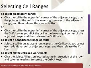 XP
New Perspectives on Microsoft Office 2007: Windows XP Edition 18
Selecting Cell Ranges
To select an adjacent range:
• Click the cell in the upper-left corner of the adjacent range, drag
the pointer to the cell in the lower-right corner of the adjacent
range, and then release the mouse button
or
• Click the cell in the upper-left corner of the adjacent range, press
the Shift key as you click the cell in the lower-right corner of the
adjacent range, and then release the Shift key
To select a nonadjacent range of cells:
• Select a cell or an adjacent range, press the Ctrl key as you select
each additional cell or adjacent range, and then release the Ctrl
key
To select all the cells in a worksheet:
• Click the Select All button located at the intersection of the row
and column headings (or press the Ctrl+A keys)
 