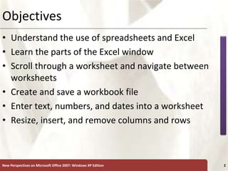 XP
New Perspectives on Microsoft Office 2007: Windows XP Edition 2
Objectives
• Understand the use of spreadsheets and Excel
• Learn the parts of the Excel window
• Scroll through a worksheet and navigate between
worksheets
• Create and save a workbook file
• Enter text, numbers, and dates into a worksheet
• Resize, insert, and remove columns and rows
 