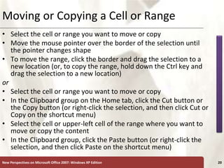 XP
New Perspectives on Microsoft Office 2007: Windows XP Edition 20
Moving or Copying a Cell or Range
• Select the cell or range you want to move or copy
• Move the mouse pointer over the border of the selection until
the pointer changes shape
• To move the range, click the border and drag the selection to a
new location (or, to copy the range, hold down the Ctrl key and
drag the selection to a new location)
or
• Select the cell or range you want to move or copy
• In the Clipboard group on the Home tab, click the Cut button or
the Copy button (or right-click the selection, and then click Cut or
Copy on the shortcut menu)
• Select the cell or upper-left cell of the range where you want to
move or copy the content
• In the Clipboard group, click the Paste button (or right-click the
selection, and then click Paste on the shortcut menu)
 