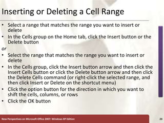 XP
New Perspectives on Microsoft Office 2007: Windows XP Edition 23
Inserting or Deleting a Cell Range
• Select a range that matches the range you want to insert or
delete
• In the Cells group on the Home tab, click the Insert button or the
Delete button
or
• Select the range that matches the range you want to insert or
delete
• In the Cells group, click the Insert button arrow and then click the
Insert Cells button or click the Delete button arrow and then click
the Delete Cells command (or right-click the selected range, and
then click Insert or Delete on the shortcut menu)
• Click the option button for the direction in which you want to
shift the cells, columns, or rows
• Click the OK button
 