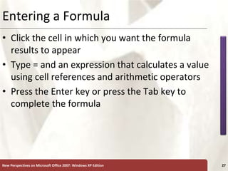 XP
New Perspectives on Microsoft Office 2007: Windows XP Edition 27
Entering a Formula
• Click the cell in which you want the formula
results to appear
• Type = and an expression that calculates a value
using cell references and arithmetic operators
• Press the Enter key or press the Tab key to
complete the formula
 
