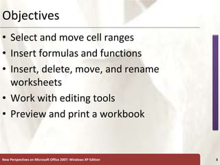 XP
New Perspectives on Microsoft Office 2007: Windows XP Edition 3
Objectives
• Select and move cell ranges
• Insert formulas and functions
• Insert, delete, move, and rename
worksheets
• Work with editing tools
• Preview and print a workbook
 