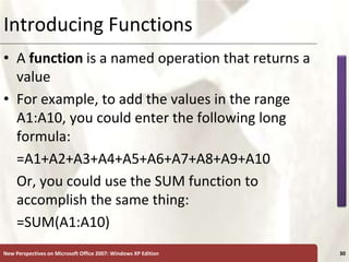 XP
New Perspectives on Microsoft Office 2007: Windows XP Edition 30
Introducing Functions
• A function is a named operation that returns a
value
• For example, to add the values in the range
A1:A10, you could enter the following long
formula:
=A1+A2+A3+A4+A5+A6+A7+A8+A9+A10
Or, you could use the SUM function to
accomplish the same thing:
=SUM(A1:A10)
 
