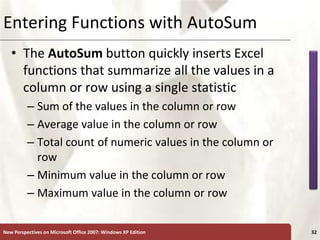 XP
New Perspectives on Microsoft Office 2007: Windows XP Edition 32
Entering Functions with AutoSum
• The AutoSum button quickly inserts Excel
functions that summarize all the values in a
column or row using a single statistic
– Sum of the values in the column or row
– Average value in the column or row
– Total count of numeric values in the column or
row
– Minimum value in the column or row
– Maximum value in the column or row
 