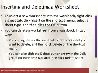 XP
New Perspectives on Microsoft Office 2007: Windows XP Edition 34
Inserting and Deleting a Worksheet
• To insert a new worksheet into the workbook, right-click
a sheet tab, click Insert on the shortcut menu, select a
sheet type, and then click the OK button
• You can delete a worksheet from a workbook in two
ways:
– You can right-click the sheet tab of the worksheet you
want to delete, and then click Delete on the shortcut
menu
– You can also click the Delete button arrow in the Cells
group on the Home tab, and then click Delete Sheet
 