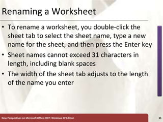 XP
New Perspectives on Microsoft Office 2007: Windows XP Edition 35
Renaming a Worksheet
• To rename a worksheet, you double-click the
sheet tab to select the sheet name, type a new
name for the sheet, and then press the Enter key
• Sheet names cannot exceed 31 characters in
length, including blank spaces
• The width of the sheet tab adjusts to the length
of the name you enter
 