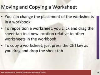 XP
New Perspectives on Microsoft Office 2007: Windows XP Edition 36
Moving and Copying a Worksheet
• You can change the placement of the worksheets
in a workbook
• To reposition a worksheet, you click and drag the
sheet tab to a new location relative to other
worksheets in the workbook
• To copy a worksheet, just press the Ctrl key as
you drag and drop the sheet tab
 