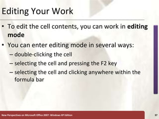 XP
New Perspectives on Microsoft Office 2007: Windows XP Edition 37
Editing Your Work
• To edit the cell contents, you can work in editing
mode
• You can enter editing mode in several ways:
– double-clicking the cell
– selecting the cell and pressing the F2 key
– selecting the cell and clicking anywhere within the
formula bar
 