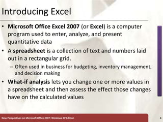 XP
New Perspectives on Microsoft Office 2007: Windows XP Edition 4
Introducing Excel
• Microsoft Office Excel 2007 (or Excel) is a computer
program used to enter, analyze, and present
quantitative data
• A spreadsheet is a collection of text and numbers laid
out in a rectangular grid.
– Often used in business for budgeting, inventory management,
and decision making
• What-if analysis lets you change one or more values in
a spreadsheet and then assess the effect those changes
have on the calculated values
 