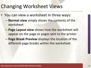 XP
New Perspectives on Microsoft Office 2007: Windows XP Edition 41
Changing Worksheet Views
• You can view a worksheet in three ways:
– Normal view simply shows the contents of the
worksheet
– Page Layout view shows how the worksheet will
appear on the page or pages sent to the printer
– Page Break Preview displays the location of the
different page breaks within the worksheet
 