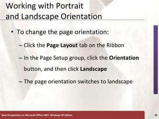 XP
New Perspectives on Microsoft Office 2007: Windows XP Edition 45
Working with Portrait
and Landscape Orientation
• To change the page orientation:
– Click the Page Layout tab on the Ribbon
– In the Page Setup group, click the Orientation
button, and then click Landscape
– The page orientation switches to landscape
 