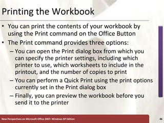 XP
New Perspectives on Microsoft Office 2007: Windows XP Edition 46
Printing the Workbook
• You can print the contents of your workbook by
using the Print command on the Office Button
• The Print command provides three options:
– You can open the Print dialog box from which you
can specify the printer settings, including which
printer to use, which worksheets to include in the
printout, and the number of copies to print
– You can perform a Quick Print using the print options
currently set in the Print dialog box
– Finally, you can preview the workbook before you
send it to the printer
 