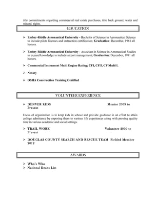 title commitments regarding commercial real estate purchases, title back ground, water and
mineral rights.
EDUCATION
 Embry-Riddle Aeronautical University - Bachelor of Science in Aeronautical Science
to include pilots licenses and instruction certification; Graduation: December, 1981 all
honors.
 Embry-Riddle Aeronautical University - Associate in Science in Aeronautical Studies
to expand knowledge to include airport management; Graduation: December, 1981 all
honors.
 Commercial/Instrument Multi Engine Rating; CFI, CFII, CF Multi I.
 Notary
 OSHA Construction Training Certified
VOLUNTEER EXPERIENCE
 DENVER KIDS Mentor 2009 to
Present
Focus of organization is to keep kids in school and provide guidance in an effort to attain
college admittance by exposing them to various life experiences along with proving quality
time in various academic and social settings.
 TRAIL WORK Volunteer 2009 to
Present
 DOUGLAS COUNTY SEARCH AND RESCUE TEAM Fielded Member
2012
AWARDS
 Who’s Who
 National Deans List
 