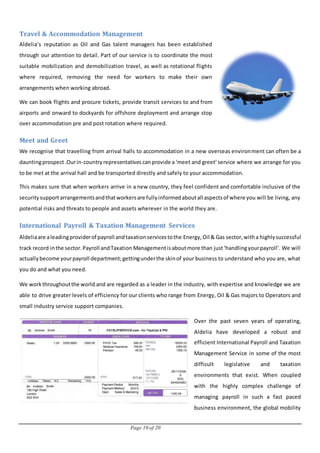 Page 10 of 20
Travel & Accommodation Management
Aldelia’s reputation as Oil and Gas talent managers has been established
through our attention to detail. Part of our service is to coordinate the most
suitable mobilization and demobilization travel, as well as rotational flights
where required, removing the need for workers to make their own
arrangements when working abroad.
We can book flights and procure tickets, provide transit services to and from
airports and onward to dockyards for offshore deployment and arrange stop
over accommodation pre and post rotation where required.
Meet and Greet
We recognise that travelling from arrival halls to accommodation in a new overseas environment can often be a
dauntingprospect.Ourin-countryrepresentatives canprovide a 'meet and greet' service where we arrange for you
to be met at the arrival hall and be transported directly and safely to your accommodation.
This makes sure that when workers arrive in a new country, they feel confident and comfortable inclusive of the
securitysupportarrangementsandthatworkersare fullyinformedaboutall aspectsof where you will be living, any
potential risks and threats to people and assets wherever in the world they are.
International Payroll & Taxation Management Services
Aldeliaare aleadingproviderof payroll andtaxationservicestothe Energy, Oil & Gas sector,witha highlysuccessful
track record inthe sector.Payroll andTaxation Managementisaboutmore than just‘handlingyourpayroll’. We will
actuallybecome yourpayroll department;gettingunderthe skinof your business to understand who you are, what
you do and what you need.
We workthroughoutthe world and are regarded as a leader in the industry, with expertise and knowledge we are
able to drive greater levels of efficiency for our clients who range from Energy, Oil & Gas majors to Operators and
small industry service support companies.
Over the past seven years of operating,
Aldelia have developed a robust and
efficient International Payroll and Taxation
Management Service in some of the most
difficult legislative and taxation
environments that exist. When coupled
with the highly complex challenge of
managing payroll in such a fast paced
business environment, the global mobility
 