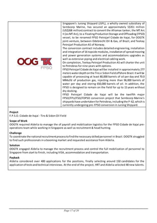 Page 17 of 20
Singapore's Jurong Shipyard (JSPL), a wholly-owned subsidiary of
Sembcorp Marine, has secured an approximately S$351 million
(US$268 million) contract to convert the Aframax tanker, the MT Arc
II (ex MT Arc),to a FloatingProductionStorage andOffloading(FPSO)
vessel, to be renamed FPSO Petrojarl Cidade de Itajai, for OOGTK
joint-venture, between Odebrecht Oil & Gas, of Brazil, and Teekay
Petrojarl Production AS of Norway.
The conversion contract includes detailed engineering, installation
and integrationof 16 topside modules,installationof spreadmooring
and power generation systems and accommodations upgrades as
well as extensive piping and electrical cabling work.
On completion, Teekay Petrojarl Production AS will charter the unit
to Petrobras for nine years with options.
FPSOPetrojarl Cidade de Itajai willbe installed in approximately 277
meterswaterdepthonthe Tiro e SidonFieldoffshore Brazil.Itwill be
capable of processing at least 80,000 barrels of oil per day and 70.0
MMscfd of production gas, injecting more than 96,000 barrels of
water per day and storing 650,000 barrels of oil. In addition, the
FPSO is designed to remain on the field for up to 15 years without
dry docking.
FPSO Petrojarl Cidade de Itajai will be the twelfth major
FPSO/FPU/FSO/FDPSO conversion project that Sembcorp Marine's
shipyardshave undertakenforPetrobras,includingthe P-62,whichis
currently undergoing pre-FPSO conversion in Jurong Shipyard.
Project
F.P.S.O. Cidade de Itajaí - Tiro & Sidon Oil Field
Scope of Work
OOGTK required Aldelia to manage the of payroll and mobilization logistics for the FPSO Cidade de Itajaí pre-
operations team while working in Singapore as well as recruitment & head hunting.
Challenge
To coordinate the national recruitmentprocesstofindthe necessaryskilledpersonnel in Brazil. OOGTK struggled
to find such professionals in a booming market and requested assistance from Aldelia.
Solution
OOGTK engaged Aldelia to manage the recruitment process and control the full mobilization of personnel to
Singapore from start to finish, including VISA, accommodation and transportation.
Payback
Aldelia considered over 400 applications for the positions, finally selecting around 150 candidates for the
applicationof testsandtechnical interviews. At the end of the project, HRT and Aldelia selected 48 new talents.
 